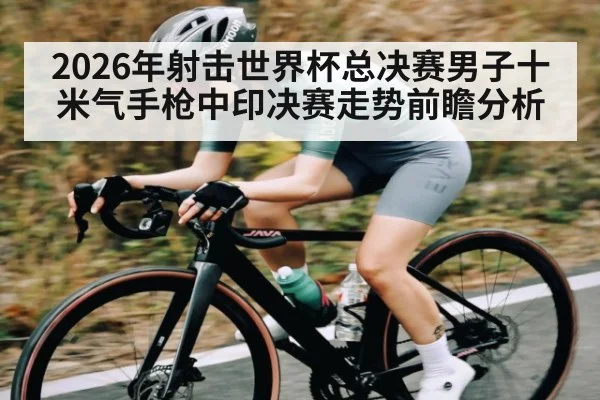 2026年射击世界杯总决赛男子十米气手枪中印决赛走势前瞻分析