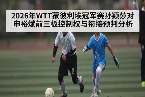 2026年WTT蒙彼利埃冠军赛孙颖莎对申裕斌前三板控制权与衔接预判分析(Kaiyun)